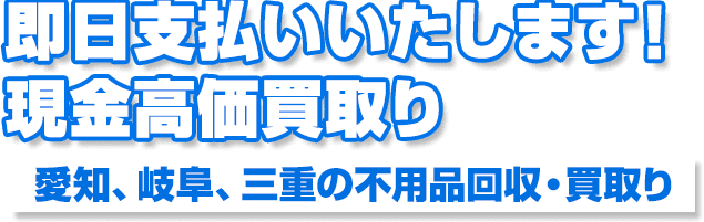 即日支払いいたします！現金高価買取り愛知、岐阜、三重の不用品回収・買取り